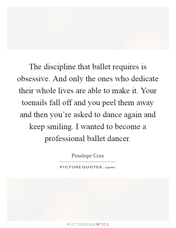 The discipline that ballet requires is obsessive. And only the ones who dedicate their whole lives are able to make it. Your toenails fall off and you peel them away and then you're asked to dance again and keep smiling. I wanted to become a professional ballet dancer. Picture Quote #1
