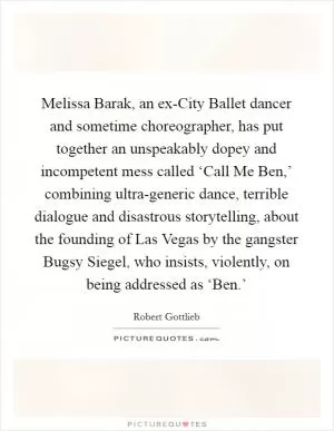 Melissa Barak, an ex-City Ballet dancer and sometime choreographer, has put together an unspeakably dopey and incompetent mess called ‘Call Me Ben,’ combining ultra-generic dance, terrible dialogue and disastrous storytelling, about the founding of Las Vegas by the gangster Bugsy Siegel, who insists, violently, on being addressed as ‘Ben.’ Picture Quote #1