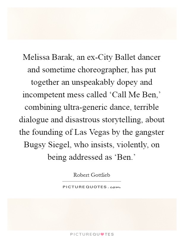 Melissa Barak, an ex-City Ballet dancer and sometime choreographer, has put together an unspeakably dopey and incompetent mess called ‘Call Me Ben,' combining ultra-generic dance, terrible dialogue and disastrous storytelling, about the founding of Las Vegas by the gangster Bugsy Siegel, who insists, violently, on being addressed as ‘Ben.' Picture Quote #1