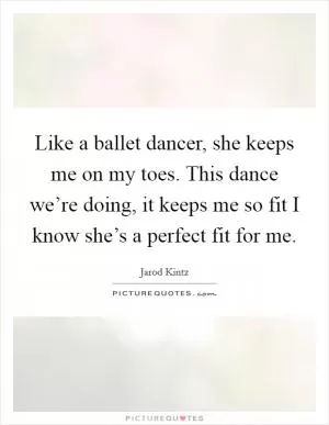 Like a ballet dancer, she keeps me on my toes. This dance we’re doing, it keeps me so fit I know she’s a perfect fit for me Picture Quote #1