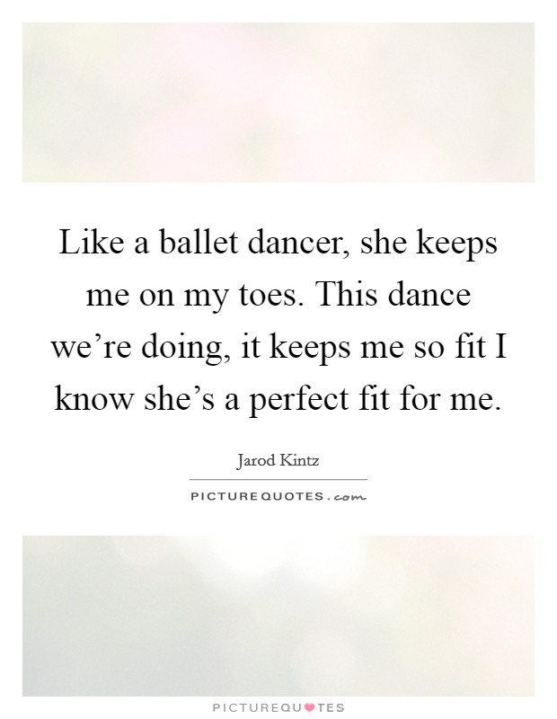 Like a ballet dancer, she keeps me on my toes. This dance we're doing, it keeps me so fit I know she's a perfect fit for me. Picture Quote #1