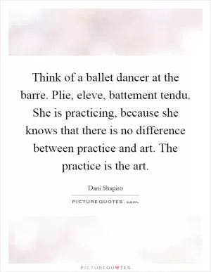 Think of a ballet dancer at the barre. Plie, eleve, battement tendu. She is practicing, because she knows that there is no difference between practice and art. The practice is the art Picture Quote #1