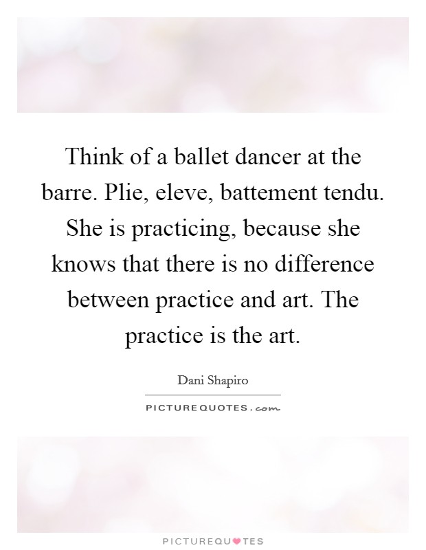 Think of a ballet dancer at the barre. Plie, eleve, battement tendu. She is practicing, because she knows that there is no difference between practice and art. The practice is the art. Picture Quote #1