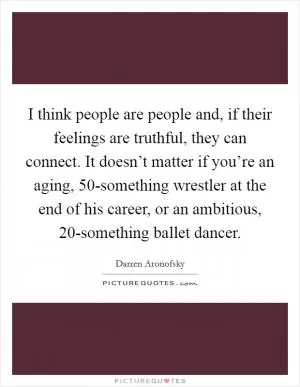 I think people are people and, if their feelings are truthful, they can connect. It doesn’t matter if you’re an aging, 50-something wrestler at the end of his career, or an ambitious, 20-something ballet dancer Picture Quote #1