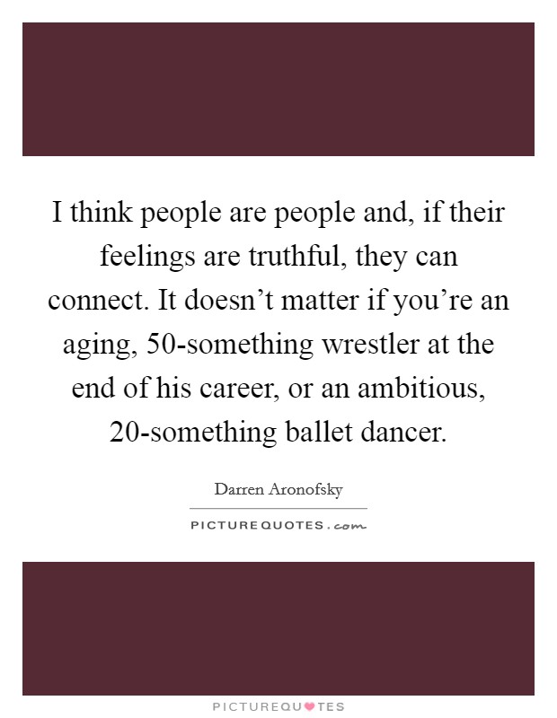 I think people are people and, if their feelings are truthful, they can connect. It doesn't matter if you're an aging, 50-something wrestler at the end of his career, or an ambitious, 20-something ballet dancer. Picture Quote #1