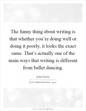 The funny thing about writing is that whether you’re doing well or doing it poorly, it looks the exact same. That’s actually one of the main ways that writing is different from ballet dancing Picture Quote #1