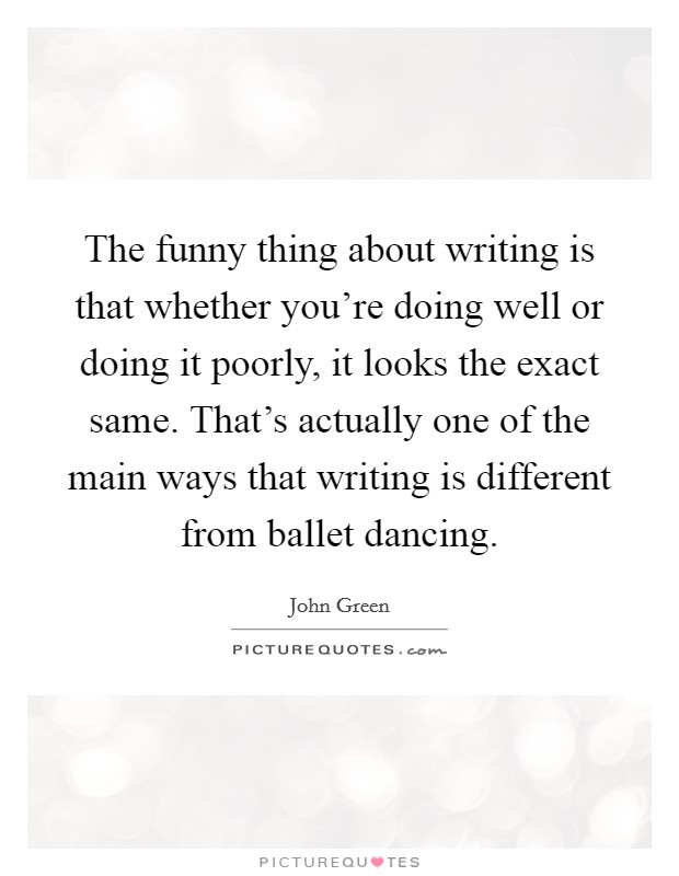 The funny thing about writing is that whether you're doing well or doing it poorly, it looks the exact same. That's actually one of the main ways that writing is different from ballet dancing. Picture Quote #1