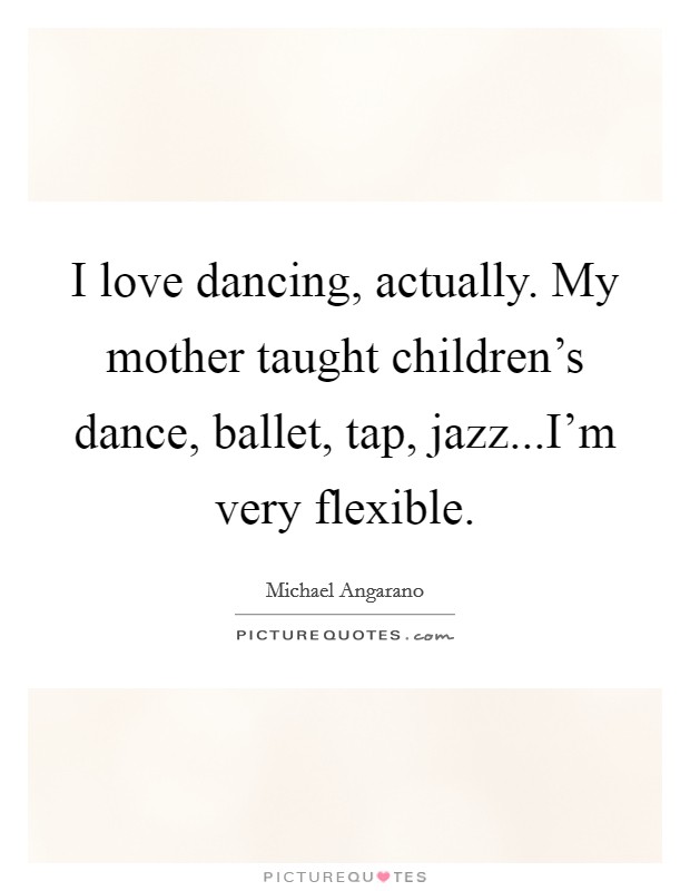 I love dancing, actually. My mother taught children's dance, ballet, tap, jazz...I'm very flexible. Picture Quote #1