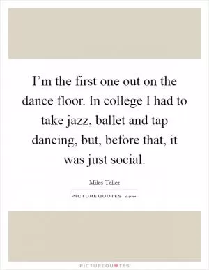 I’m the first one out on the dance floor. In college I had to take jazz, ballet and tap dancing, but, before that, it was just social Picture Quote #1