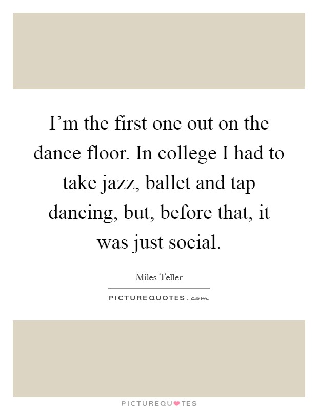I'm the first one out on the dance floor. In college I had to take jazz, ballet and tap dancing, but, before that, it was just social. Picture Quote #1