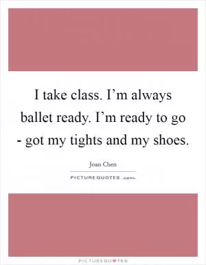 I take class. I’m always ballet ready. I’m ready to go - got my tights and my shoes Picture Quote #1