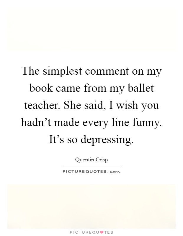 The simplest comment on my book came from my ballet teacher. She said, I wish you hadn't made every line funny. It's so depressing. Picture Quote #1