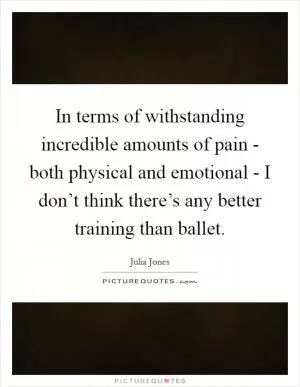 In terms of withstanding incredible amounts of pain - both physical and emotional - I don’t think there’s any better training than ballet Picture Quote #1