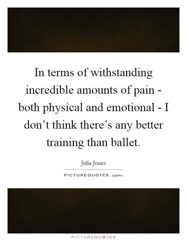 In terms of withstanding incredible amounts of pain - both physical and emotional - I don't think there's any better training than ballet. Picture Quote #1