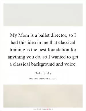 My Mom is a ballet director, so I had this idea in me that classical training is the best foundation for anything you do, so I wanted to get a classical background and voice Picture Quote #1