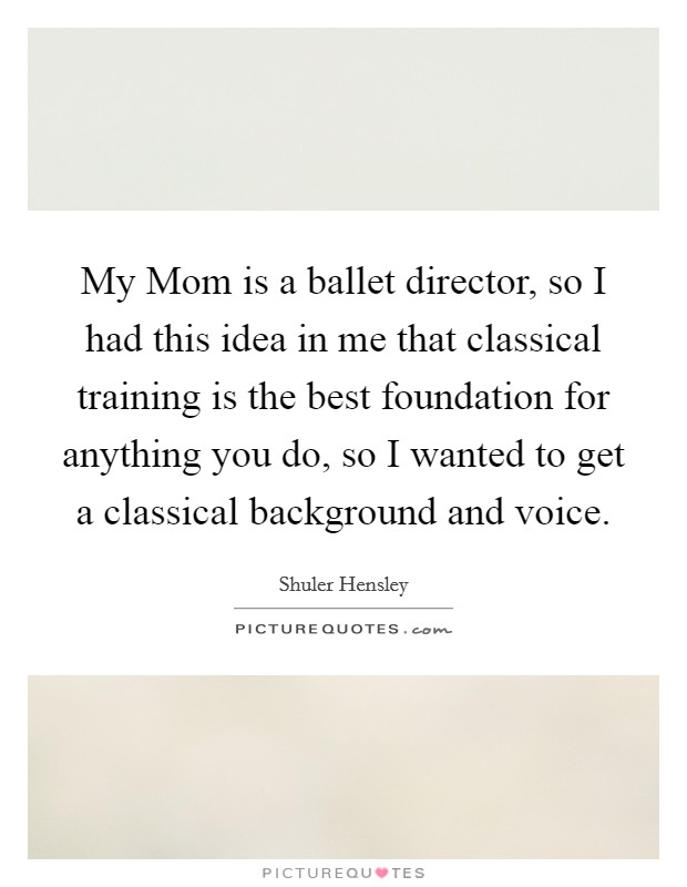 My Mom is a ballet director, so I had this idea in me that classical training is the best foundation for anything you do, so I wanted to get a classical background and voice. Picture Quote #1