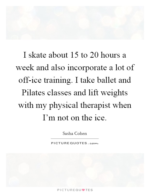 I skate about 15 to 20 hours a week and also incorporate a lot of off-ice training. I take ballet and Pilates classes and lift weights with my physical therapist when I'm not on the ice. Picture Quote #1