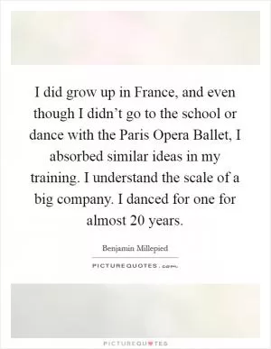 I did grow up in France, and even though I didn’t go to the school or dance with the Paris Opera Ballet, I absorbed similar ideas in my training. I understand the scale of a big company. I danced for one for almost 20 years Picture Quote #1