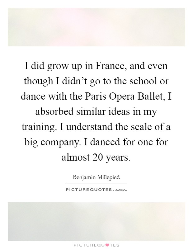 I did grow up in France, and even though I didn't go to the school or dance with the Paris Opera Ballet, I absorbed similar ideas in my training. I understand the scale of a big company. I danced for one for almost 20 years. Picture Quote #1