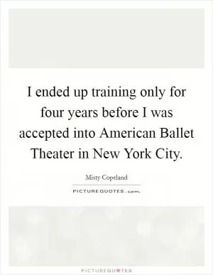 I ended up training only for four years before I was accepted into American Ballet Theater in New York City Picture Quote #1
