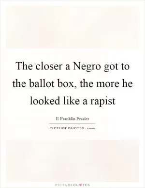 The closer a Negro got to the ballot box, the more he looked like a rapist Picture Quote #1