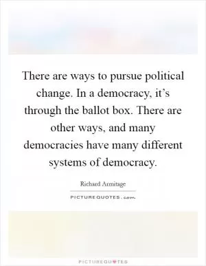There are ways to pursue political change. In a democracy, it’s through the ballot box. There are other ways, and many democracies have many different systems of democracy Picture Quote #1