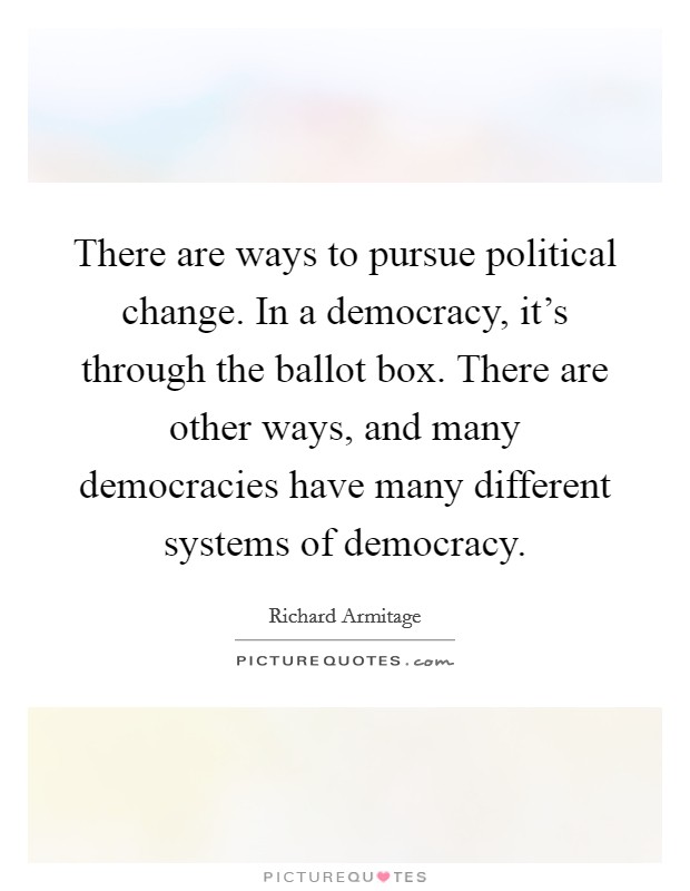 There are ways to pursue political change. In a democracy, it's through the ballot box. There are other ways, and many democracies have many different systems of democracy. Picture Quote #1