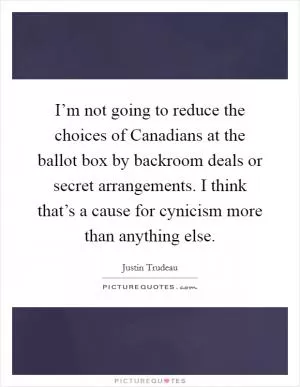 I’m not going to reduce the choices of Canadians at the ballot box by backroom deals or secret arrangements. I think that’s a cause for cynicism more than anything else Picture Quote #1