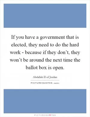 If you have a government that is elected, they need to do the hard work - because if they don’t, they won’t be around the next time the ballot box is open Picture Quote #1