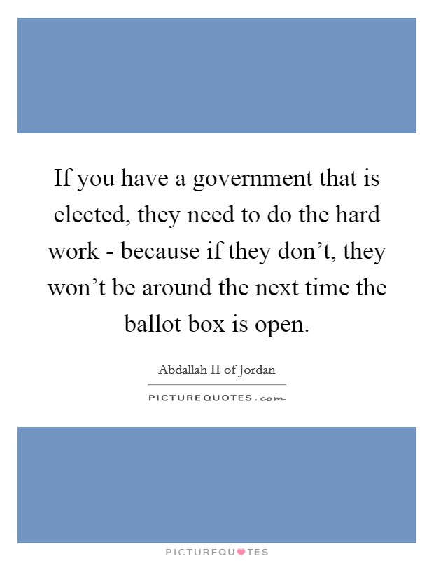 If you have a government that is elected, they need to do the hard work - because if they don't, they won't be around the next time the ballot box is open. Picture Quote #1