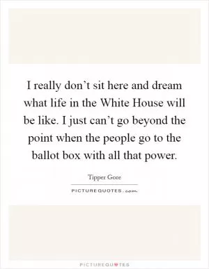 I really don’t sit here and dream what life in the White House will be like. I just can’t go beyond the point when the people go to the ballot box with all that power Picture Quote #1