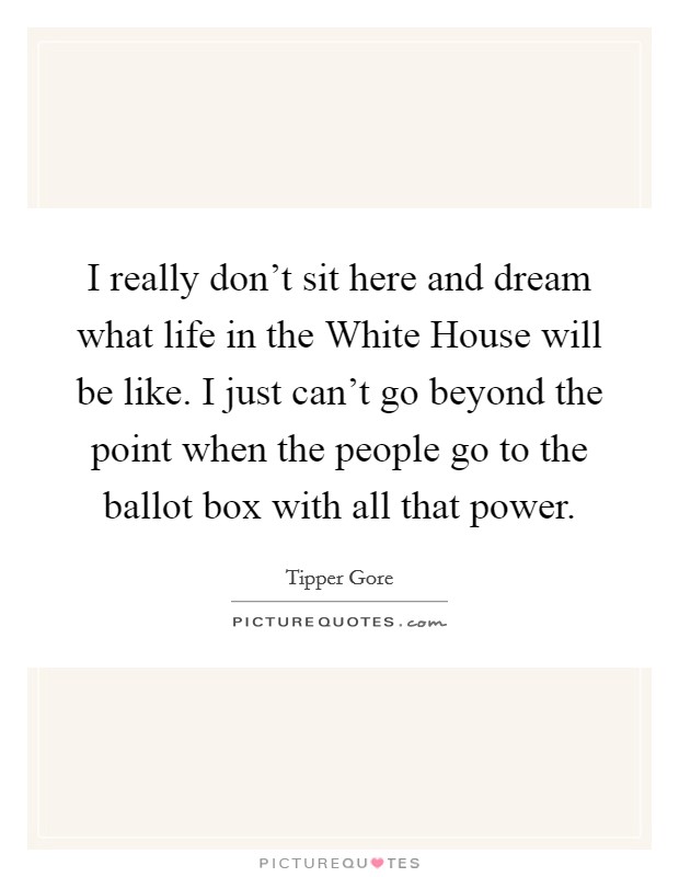 I really don't sit here and dream what life in the White House will be like. I just can't go beyond the point when the people go to the ballot box with all that power. Picture Quote #1