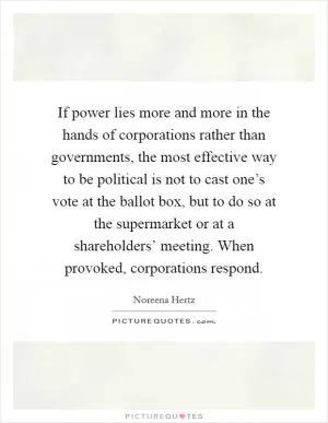 If power lies more and more in the hands of corporations rather than governments, the most effective way to be political is not to cast one’s vote at the ballot box, but to do so at the supermarket or at a shareholders’ meeting. When provoked, corporations respond Picture Quote #1