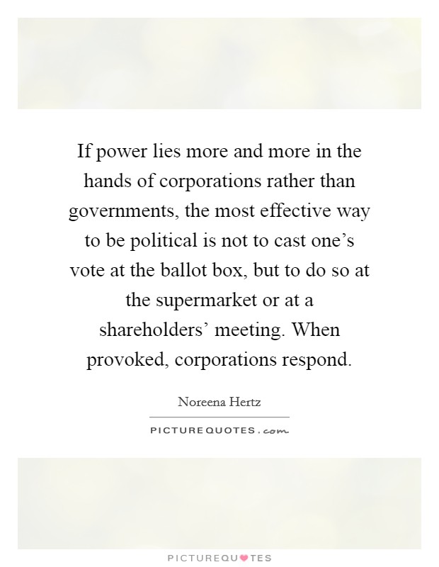 If power lies more and more in the hands of corporations rather than governments, the most effective way to be political is not to cast one's vote at the ballot box, but to do so at the supermarket or at a shareholders' meeting. When provoked, corporations respond. Picture Quote #1