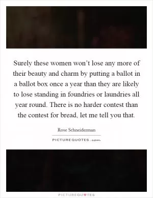 Surely these women won’t lose any more of their beauty and charm by putting a ballot in a ballot box once a year than they are likely to lose standing in foundries or laundries all year round. There is no harder contest than the contest for bread, let me tell you that Picture Quote #1