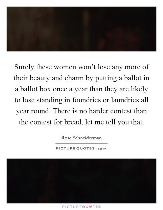 Surely these women won't lose any more of their beauty and charm by putting a ballot in a ballot box once a year than they are likely to lose standing in foundries or laundries all year round. There is no harder contest than the contest for bread, let me tell you that. Picture Quote #1