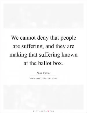 We cannot deny that people are suffering, and they are making that suffering known at the ballot box Picture Quote #1