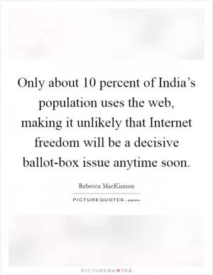 Only about 10 percent of India’s population uses the web, making it unlikely that Internet freedom will be a decisive ballot-box issue anytime soon Picture Quote #1