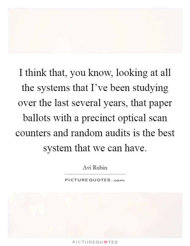 I think that, you know, looking at all the systems that I've been studying over the last several years, that paper ballots with a precinct optical scan counters and random audits is the best system that we can have. Picture Quote #1