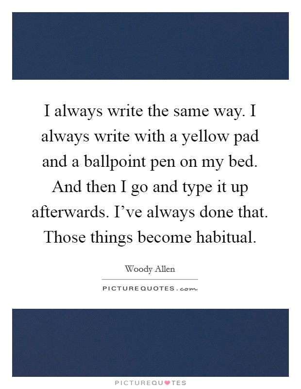 I always write the same way. I always write with a yellow pad and a ballpoint pen on my bed. And then I go and type it up afterwards. I've always done that. Those things become habitual. Picture Quote #1