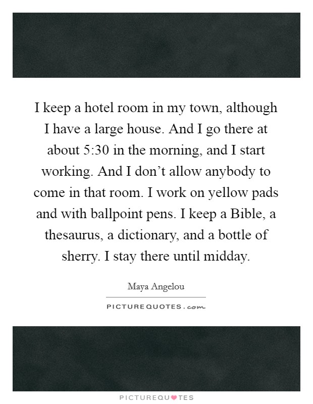 I keep a hotel room in my town, although I have a large house. And I go there at about 5:30 in the morning, and I start working. And I don't allow anybody to come in that room. I work on yellow pads and with ballpoint pens. I keep a Bible, a thesaurus, a dictionary, and a bottle of sherry. I stay there until midday. Picture Quote #1