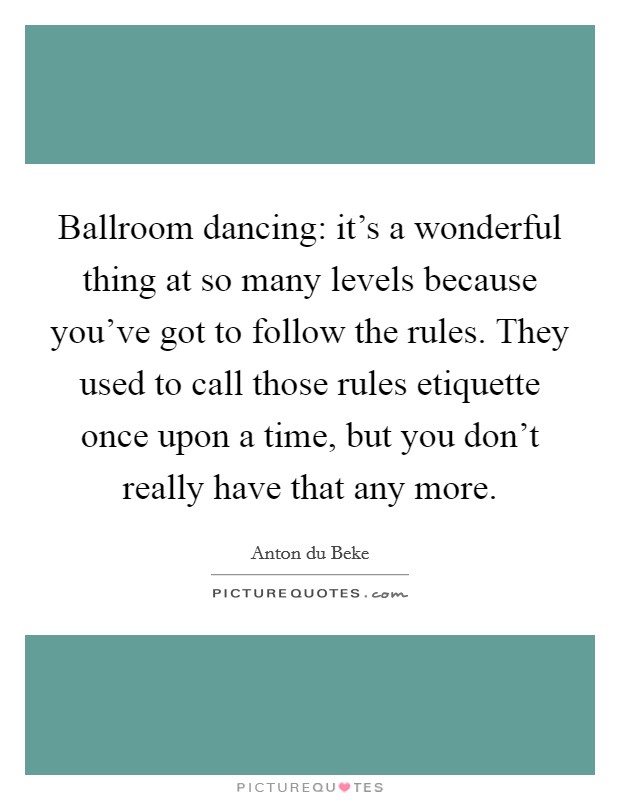 Ballroom dancing: it's a wonderful thing at so many levels because you've got to follow the rules. They used to call those rules etiquette once upon a time, but you don't really have that any more. Picture Quote #1