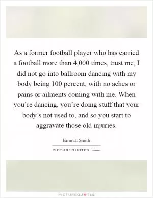 As a former football player who has carried a football more than 4,000 times, trust me, I did not go into ballroom dancing with my body being 100 percent, with no aches or pains or ailments coming with me. When you’re dancing, you’re doing stuff that your body’s not used to, and so you start to aggravate those old injuries Picture Quote #1