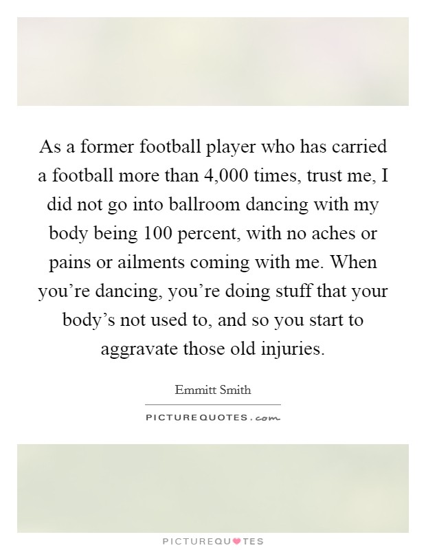 As a former football player who has carried a football more than 4,000 times, trust me, I did not go into ballroom dancing with my body being 100 percent, with no aches or pains or ailments coming with me. When you're dancing, you're doing stuff that your body's not used to, and so you start to aggravate those old injuries. Picture Quote #1
