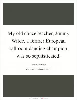 My old dance teacher, Jimmy Wilde, a former European ballroom dancing champion, was so sophisticated Picture Quote #1