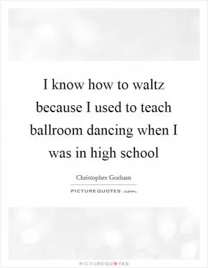 I know how to waltz because I used to teach ballroom dancing when I was in high school Picture Quote #1