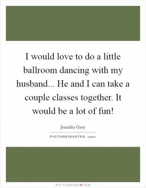 I would love to do a little ballroom dancing with my husband... He and I can take a couple classes together. It would be a lot of fun! Picture Quote #1
