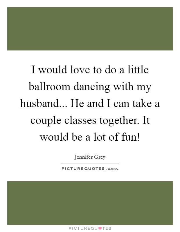 I would love to do a little ballroom dancing with my husband... He and I can take a couple classes together. It would be a lot of fun! Picture Quote #1