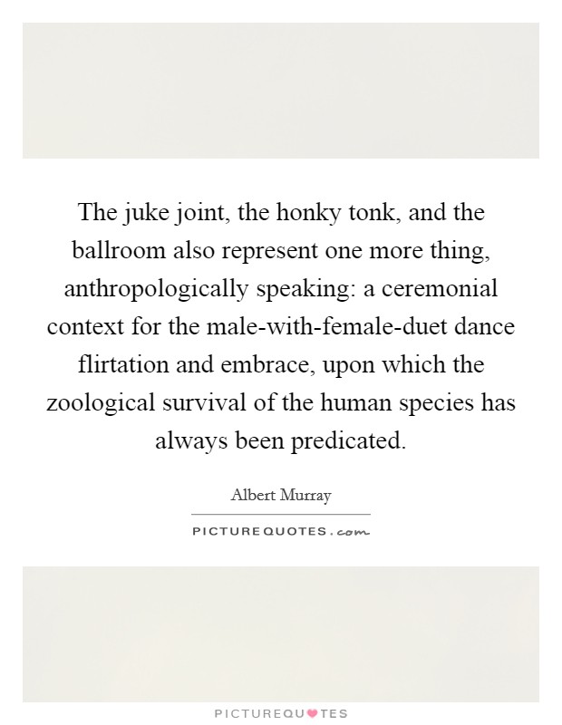 The juke joint, the honky tonk, and the ballroom also represent one more thing, anthropologically speaking: a ceremonial context for the male-with-female-duet dance flirtation and embrace, upon which the zoological survival of the human species has always been predicated. Picture Quote #1