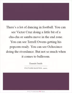 There’s a lot of dancing in football. You can see Victor Cruz doing a little bit of a cha-cha or samba move in the end zone. You can see Terrell Owens getting his popcorn ready. You can see Ochocinco doing the riverdance. But not so much when it comes to ballroom Picture Quote #1